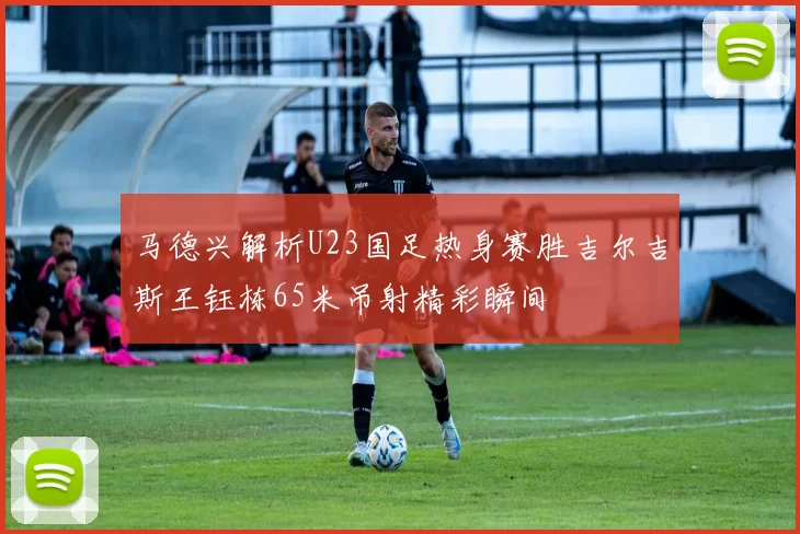 马德兴解析U23国足热身赛胜吉尔吉斯王钰栋65米吊射精彩瞬间