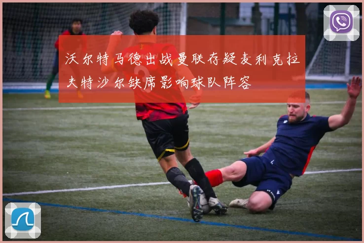 沃尔特马德出战曼联存疑麦利克拉夫特沙尔缺席影响球队阵容