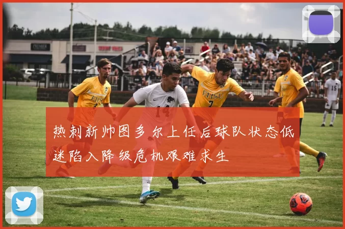 热刺新帅图多尔上任后球队状态低迷陷入降级危机艰难求生