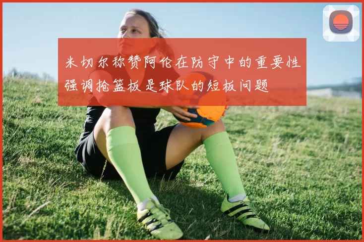 米切尔称赞阿伦在防守中的重要性强调抢篮板是球队的短板问题