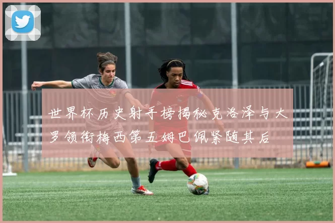 世界杯历史射手榜揭秘克洛泽与大罗领衔梅西第五姆巴佩紧随其后