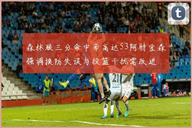 森林狼三分命中率高达53阿特金森强调换防失误与投篮干扰需改进