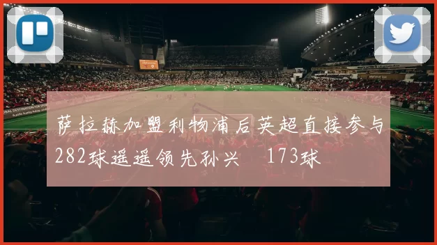 萨拉赫加盟利物浦后英超直接参与282球遥遥领先孙兴慜173球