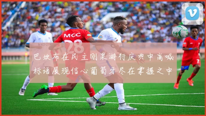 巴坎布在民主刚果游行庆典中高喊标语展现信心葡萄牙尽在掌握之中