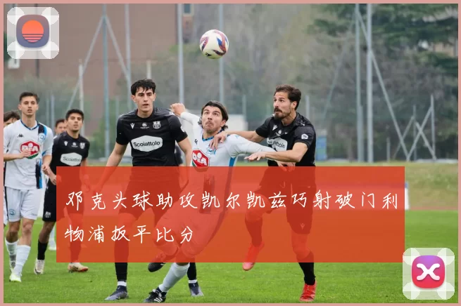 邓克头球助攻凯尔凯兹巧射破门利物浦扳平比分