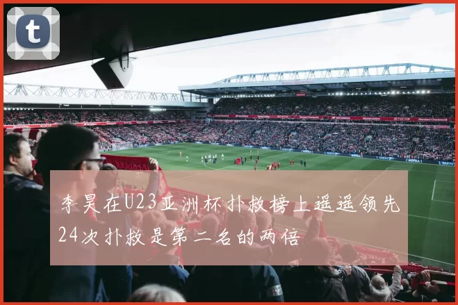 李昊在U23亚洲杯扑救榜上遥遥领先24次扑救是第二名的两倍