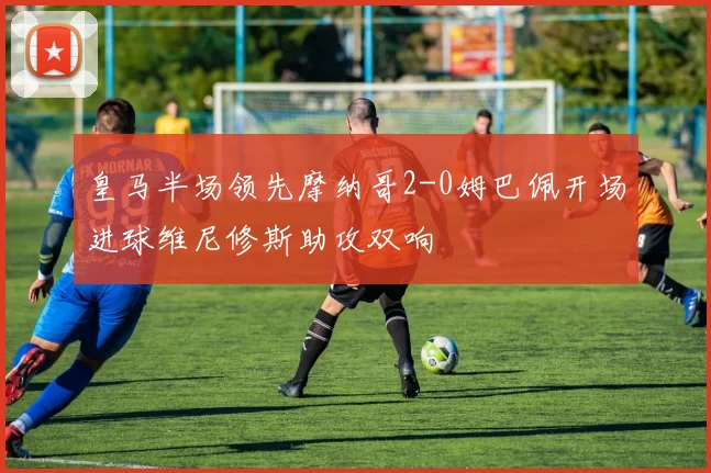 皇马半场领先摩纳哥2-0姆巴佩开场进球维尼修斯助攻双响