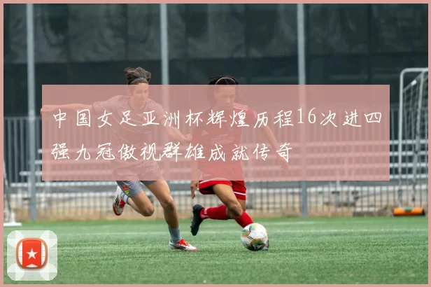 中国女足亚洲杯辉煌历程16次进四强九冠傲视群雄成就传奇