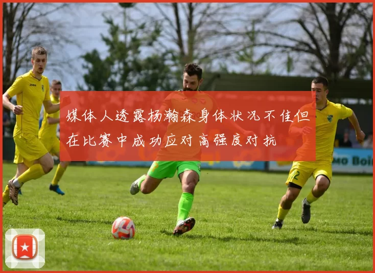 媒体人透露杨瀚森身体状况不佳但在比赛中成功应对高强度对抗