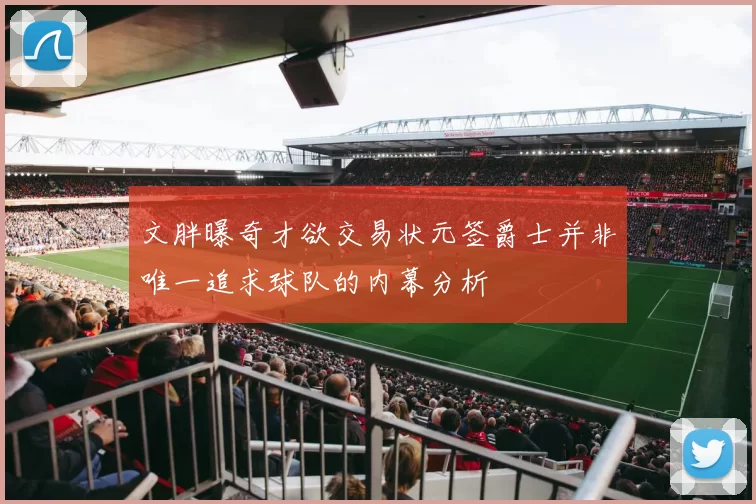 文胖曝奇才欲交易状元签爵士并非唯一追求球队的内幕分析