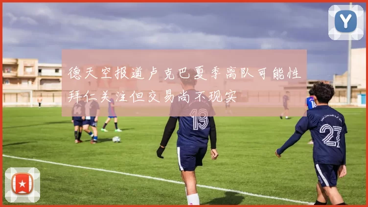 德天空报道卢克巴夏季离队可能性拜仁关注但交易尚不现实
