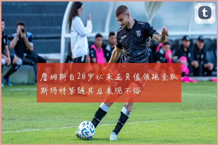 詹姆斯自26岁以来正负值领跑全队斯玛特紧随其后表现不俗